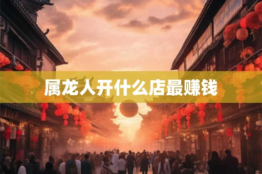属龙人开什么店最赚钱 属龙人开什么店最赚钱