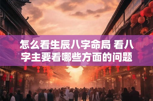 怎么看生辰八字命局 看八字主要看哪些方面的问题 怎么看生辰八字命局 看八字主要看哪些方面的问题