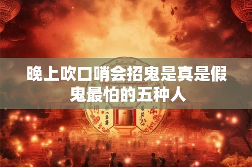 晚上吹口哨会招鬼是真是假 鬼最怕的五种人 晚上吹口哨会招鬼是真是假 鬼最怕的五种人
