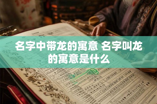 名字中带龙的寓意 名字叫龙的寓意是什么 名字中带龙的寓意 名字叫龙的寓意是什么