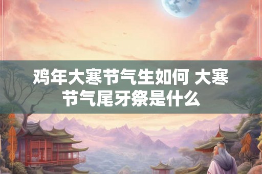 鸡年大寒节气生如何 大寒节气尾牙祭是什么 鸡年大寒节气生如何 大寒节气尾牙祭是什么