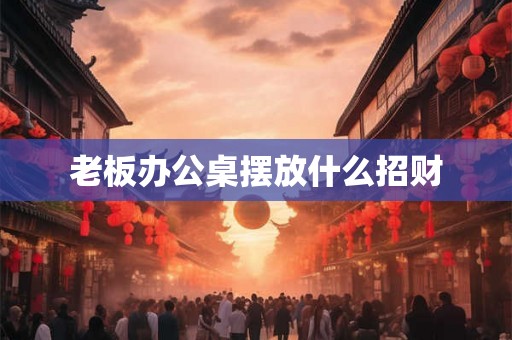 老板办公桌摆放什么招财 老板办公桌摆放什么招财