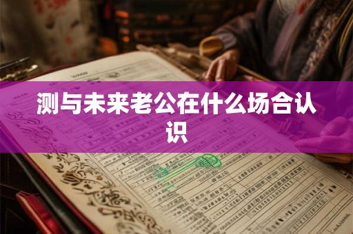 测与未来老公在什么场合认识 测与未来老公在什么场合认识