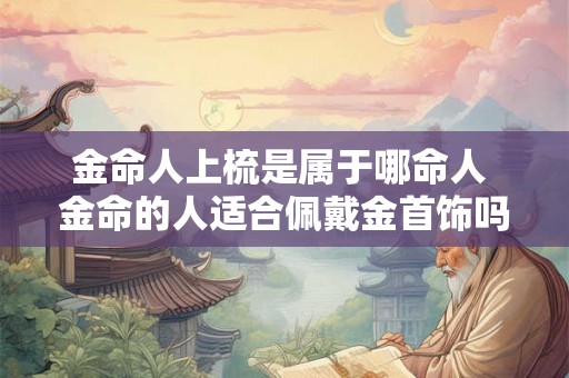 金命人上梳是属于哪命人 金命的人适合佩戴金首饰吗 金命人上梳是属于哪命人 金命的人适合佩戴金首饰吗