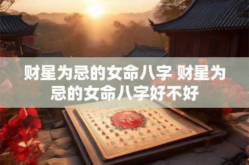 财星为忌的女命八字 财星为忌的女命八字好不好 财星为忌的女命八字 财星为忌的女命八字好不好