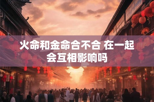 火命和金命合不合 在一起会互相影响吗 火命和金命合不合 在一起会互相影响吗