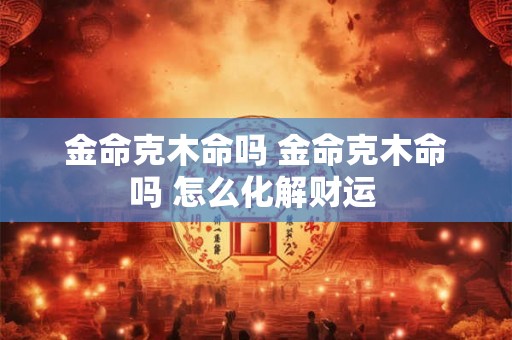 金命克木命吗 金命克木命吗 怎么化解财运 金命克木命吗 金命克木命吗 怎么化解财运