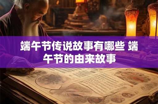 端午节传说故事有哪些 端午节的由来故事 端午节传说故事有哪些 端午节的由来故事