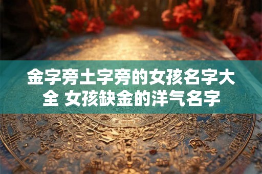 金字旁土字旁的女孩名字大全 女孩缺金的洋气名字 金字旁土字旁的女孩名字大全 女孩缺金的洋气名字