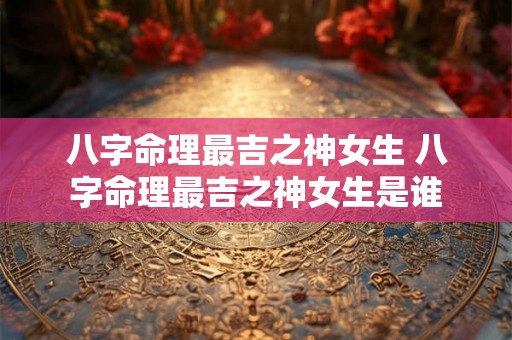 八字命理最吉之神女生 八字命理最吉之神女生是谁