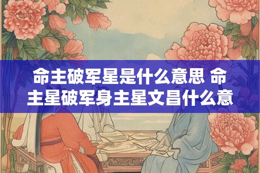 命主破军星是什么意思 命主星破军身主星文昌什么意思 命主破军星是什么意思 命主星破军身主星文昌什么意思
