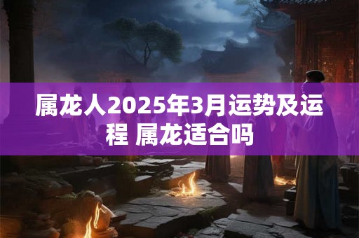 属龙人2025年3月运势及运程 属龙适合吗 属龙人2025年3月运势及运程 属龙适合吗