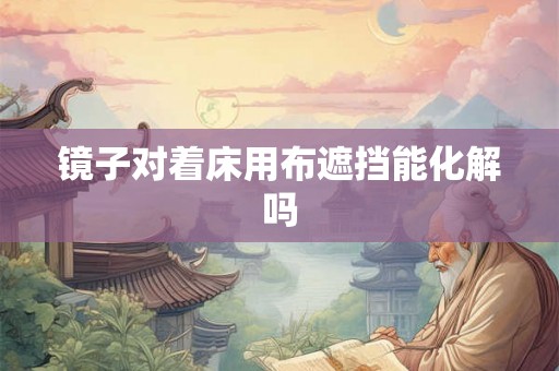 镜子对着床用布遮挡能化解吗 镜子对着床用布遮挡能化解吗