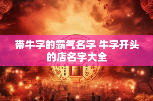 带牛字的霸气名字 牛字开头的店名字大全 带牛字的霸气名字 牛字开头的店名字大全