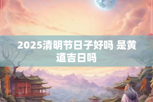 2025清明节日子好吗 是黄道吉日吗 2025清明节日子好吗 是黄道吉日吗