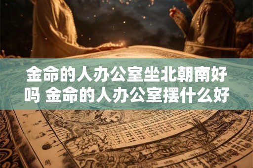 金命的人办公室坐北朝南好吗 金命的人办公室摆什么好 金命的人办公室坐北朝南好吗 金命的人办公室摆什么好