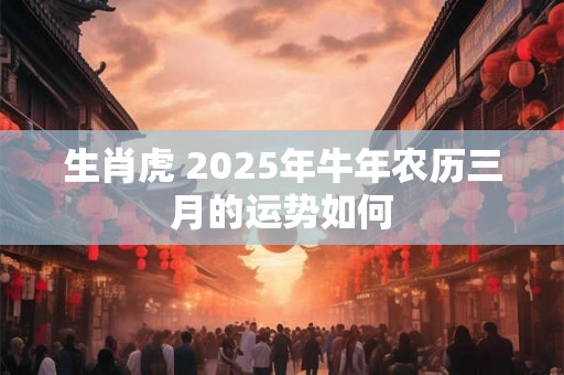 生肖虎 2025年牛年农历三月的运势如何 生肖虎 2025年牛年农历三月的运势如何