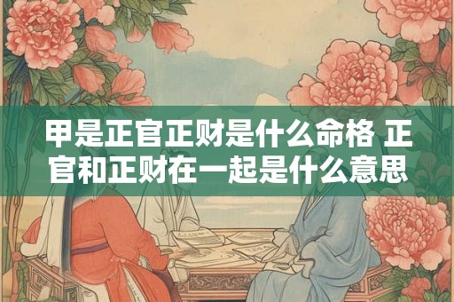 甲是正官正财是什么命格 正官和正财在一起是什么意思 甲是正官正财是什么命格 正官和正财在一起是什么意思