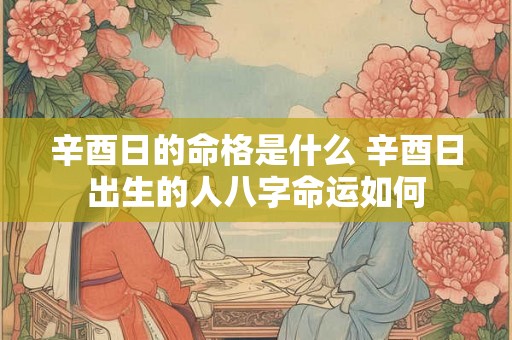 辛酉日的命格是什么 辛酉日出生的人八字命运如何 辛酉日的命格是什么 辛酉日出生的人八字命运如何