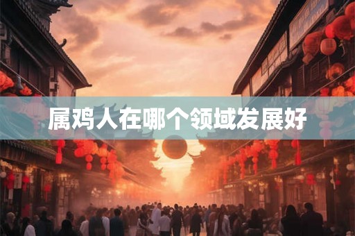 属鸡人在哪个领域发展好 属鸡人在哪个领域发展好