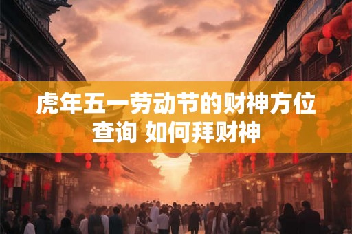 虎年五一劳动节的财神方位查询 如何拜财神 虎年五一劳动节的财神方位查询 如何拜财神