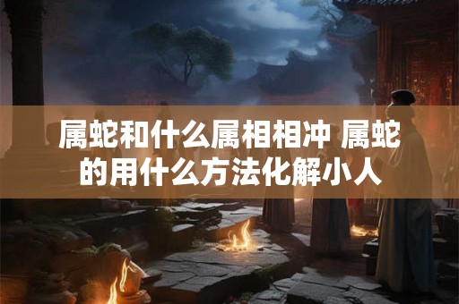 属蛇和什么属相相冲 属蛇的用什么方法化解小人 属蛇和什么属相相冲 属蛇的用什么方法化解小人