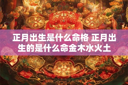 正月出生是什么命格 正月出生的是什么命金木水火土 正月出生是什么命格 正月出生的是什么命金木水火土
