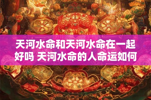 天河水命和天河水命在一起好吗 天河水命的人命运如何 天河水命和天河水命在一起好吗 天河水命的人命运如何