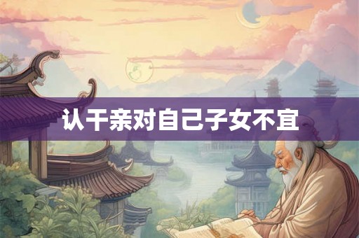 认干亲对自己子女不宜 认干亲对自己子女不宜