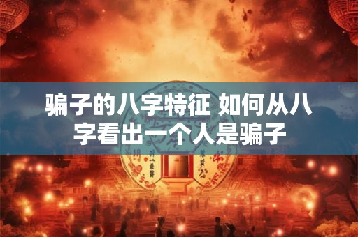 骗子的八字特征 如何从八字看出一个人是骗子