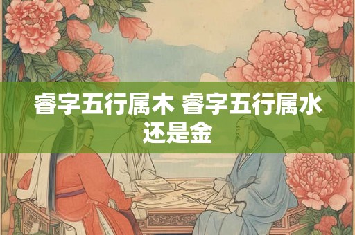 睿字五行属木 睿字五行属水还是金 睿字五行属木 睿字五行属水还是金