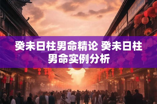 癸未日柱男命精论 癸未日柱男命实例分析 癸未日柱男命精论 癸未日柱男命实例分析