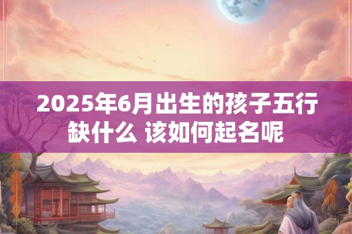 2025年6月出生的孩子五行缺什么 该如何起名呢 2025年6月出生的孩子五行缺什么 该如何起名呢