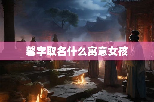 馨字取名什么寓意女孩 馨字取名什么寓意女孩