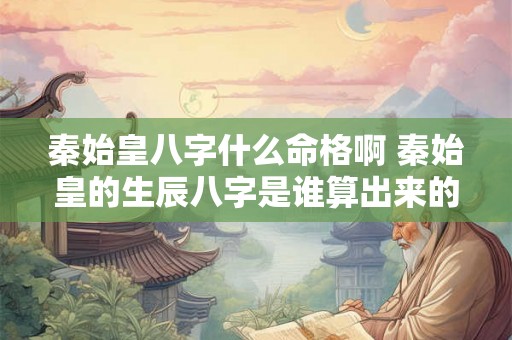 秦始皇八字什么命格啊 秦始皇的生辰八字是谁算出来的 秦始皇八字什么命格啊 秦始皇的生辰八字是谁算出来的