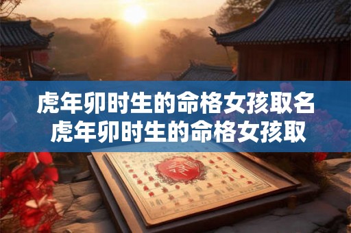 虎年卯时生的命格女孩取名 虎年卯时生的命格女孩取名怎么样 虎年卯时生的命格女孩取名 虎年卯时生的命格女孩取名怎么样