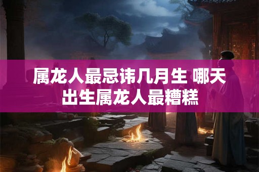 属龙人最忌讳几月生 哪天出生属龙人最糟糕 属龙人最忌讳几月生 哪天出生属龙人最糟糕