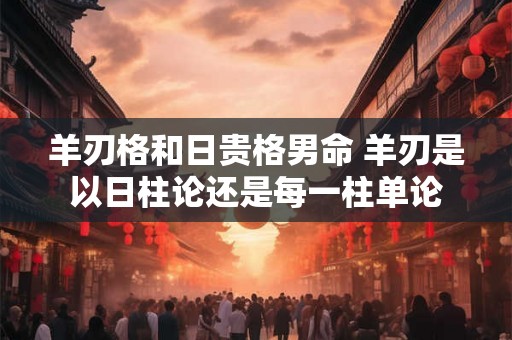 羊刃格和日贵格男命 羊刃是以日柱论还是每一柱单论 羊刃格和日贵格男命 羊刃是以日柱论还是每一柱单论