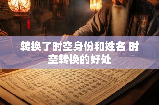 转换了时空身份和姓名 时空转换的好处 转换了时空身份和姓名 时空转换的好处