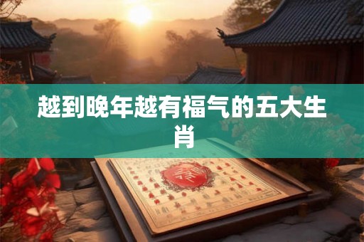 越到晚年越有福气的五大生肖 越到晚年越有福气的五大生肖