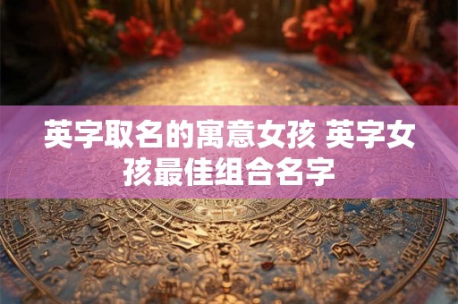 英字取名的寓意女孩 英字女孩最佳组合名字 英字取名的寓意女孩 英字女孩最佳组合名字