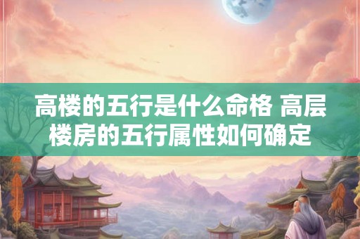 高楼的五行是什么命格 高层楼房的五行属性如何确定 高楼的五行是什么命格 高层楼房的五行属性如何确定