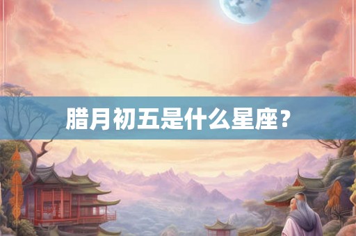 腊月初五是什么星座? 腊月初五是什么星座?