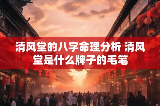 清风堂的八字命理分析 清风堂是什么牌子的毛笔 清风堂的八字命理分析 清风堂是什么牌子的毛笔