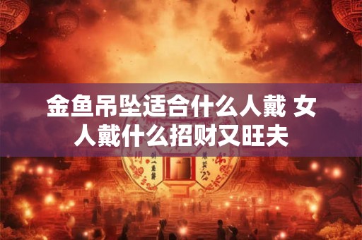 金鱼吊坠适合什么人戴 女人戴什么招财又旺夫 金鱼吊坠适合什么人戴 女人戴什么招财又旺夫