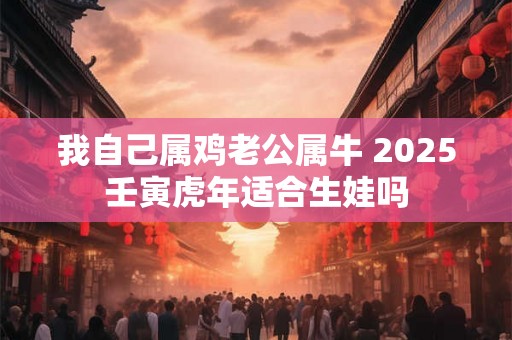 我自己属鸡老公属牛 2025壬寅虎年适合生娃吗 我自己属鸡老公属牛 2025壬寅虎年适合生娃吗