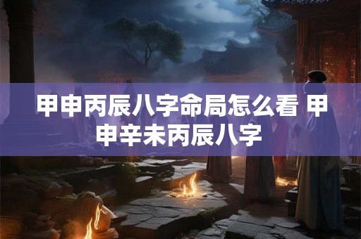 甲申丙辰八字命局怎么看 甲申辛未丙辰八字 甲申丙辰八字命局怎么看 甲申辛未丙辰八字