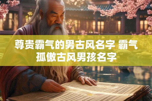 尊贵霸气的男古风名字 霸气孤傲古风男孩名字 尊贵霸气的男古风名字 霸气孤傲古风男孩名字