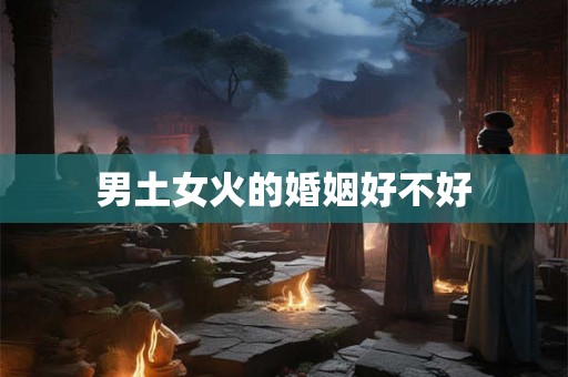 男土女火的婚姻好不好 男土女火的婚姻好不好