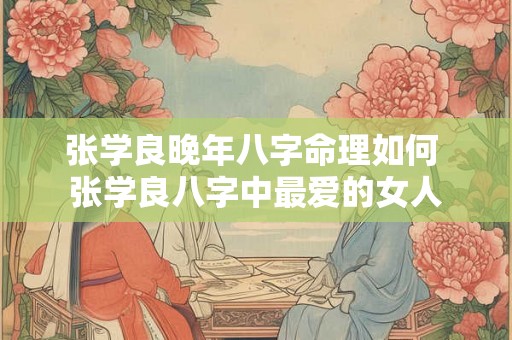 张学良晚年八字命理如何 张学良八字中最爱的女人 张学良晚年八字命理如何 张学良八字中最爱的女人